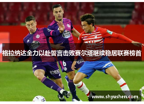 格拉纳达全力以赴誓言击败赛尔塔继续稳居联赛榜首