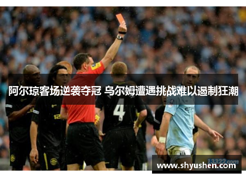 阿尔琼客场逆袭夺冠 乌尔姆遭遇挑战难以遏制狂潮